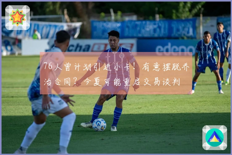 76人曾计划引进小卡！有意摆脱乔治合同？今夏可能重启交易谈判