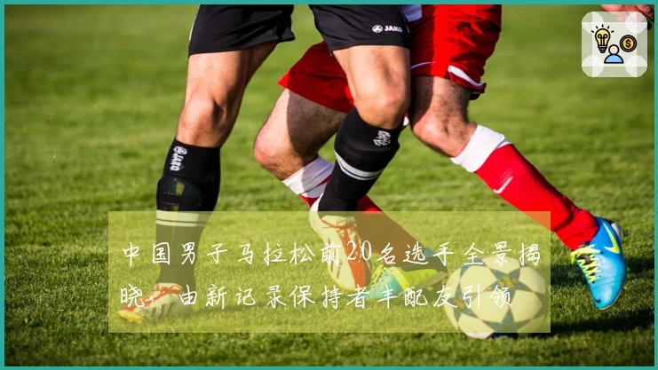 中国男子马拉松前20名选手全景揭晓，由新记录保持者丰配友引领