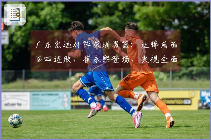 广东宏远对阵深圳男篮：杜锋或面临四连败，崔永熙登场，央视全面直播