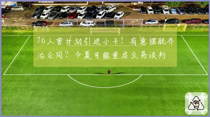 76人曾计划引进小卡！有意摆脱乔治合同？今夏可能重启交易谈判