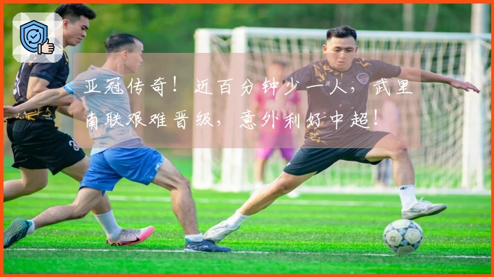 亚冠传奇！近百分钟少一人，武里南联艰难晋级，意外利好中超！