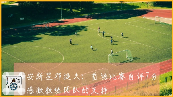 国安新星邓捷夫：首场比赛自评7分，感激教练团队的支持