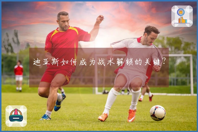 迪亚斯如何成为战术解锁的关键？