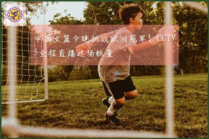 中国女篮今晚挑战欧洲冠军！CCTV5全程直播这场较量