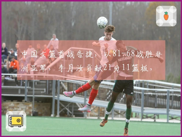 中国女篮首战告捷，以81-68战胜非洲亚军，李月汝贡献21分11篮板，杨舒予斩获14分5篮板7 assists