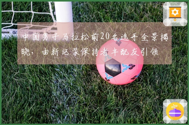 中国男子马拉松前20名选手全景揭晓，由新记录保持者丰配友引领