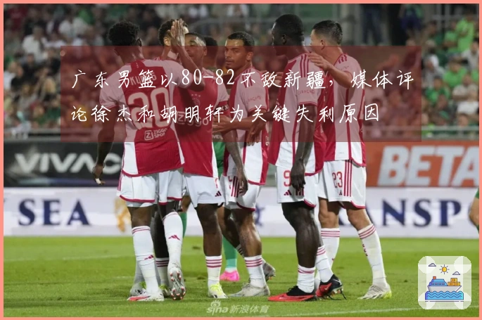 广东男篮以80-82不敌新疆，媒体评论徐杰和胡明轩为关键失利原因
