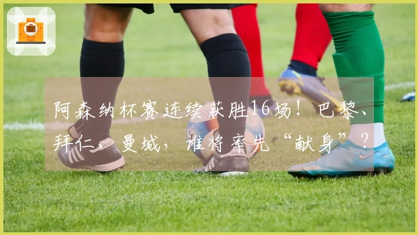 阿森纳杯赛连续获胜16场！巴黎、拜仁、曼城，谁将率先“献身”？
