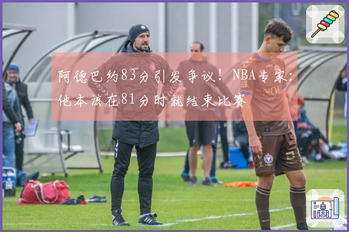 阿德巴约83分引发争议！NBA专家：他本该在81分时就结束比赛
