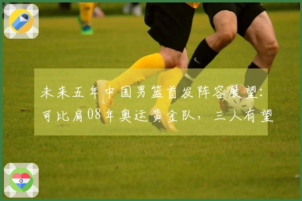 未来五年中国男篮首发阵容展望：可比肩08年奥运黄金队，三人有望进军NBA