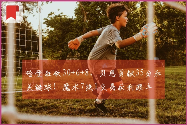 哈登狂砍30+6+8，贝恩贡献35分和关键球！魔术7换1交易获利颇丰