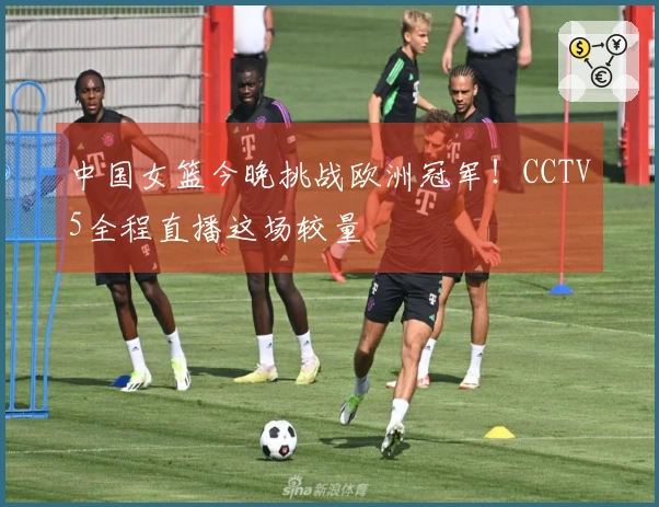 中国女篮今晚挑战欧洲冠军！CCTV5全程直播这场较量