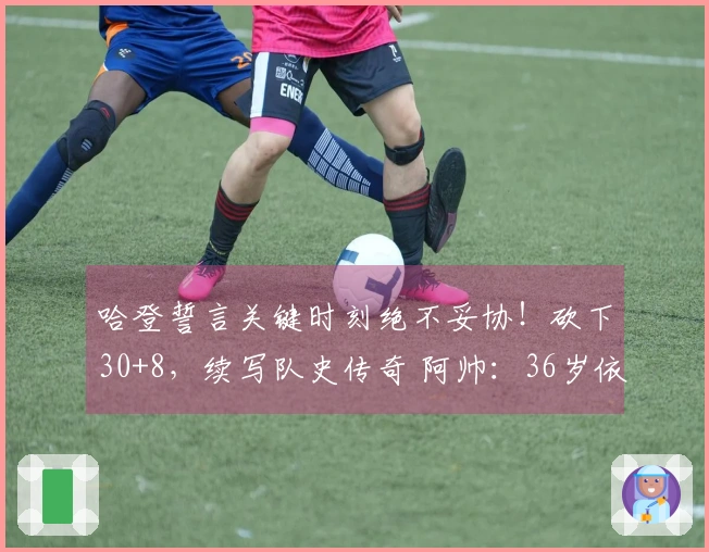 哈登誓言关键时刻绝不妥协！砍下30+8，续写队史传奇 阿帅：36岁依旧巅峰状态
