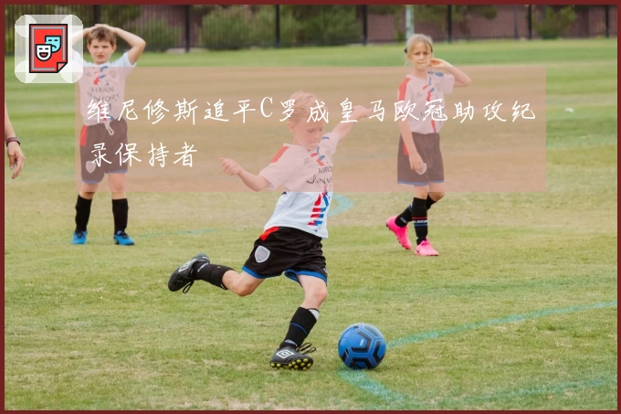 维尼修斯追平C罗成皇马欧冠助攻纪录保持者