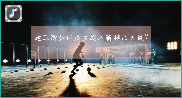 迪亚斯如何成为战术解锁的关键？