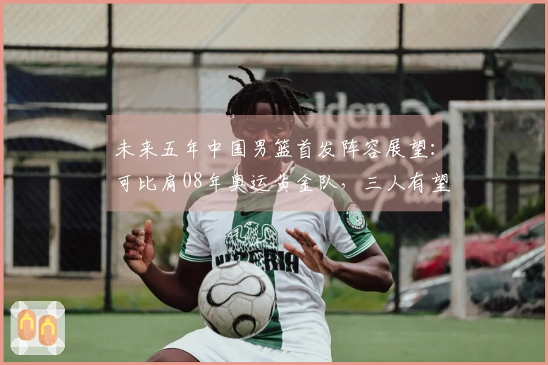 未来五年中国男篮首发阵容展望：可比肩08年奥运黄金队，三人有望进军NBA