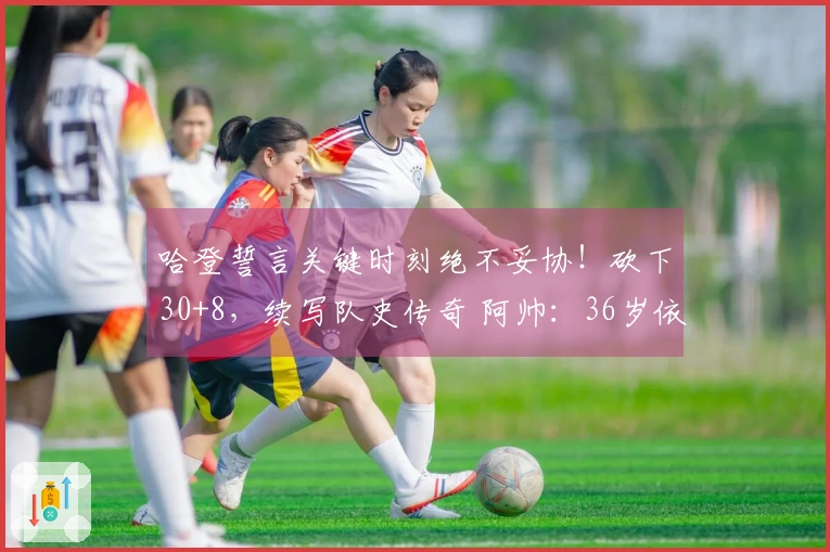 哈登誓言关键时刻绝不妥协！砍下30+8，续写队史传奇 阿帅：36岁依旧巅峰状态