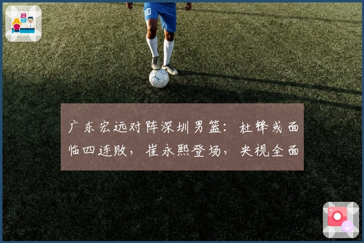 广东宏远对阵深圳男篮：杜锋或面临四连败，崔永熙登场，央视全面直播