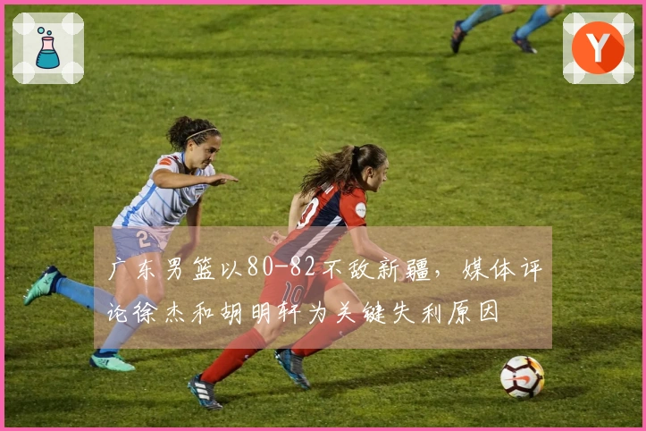 广东男篮以80-82不敌新疆，媒体评论徐杰和胡明轩为关键失利原因